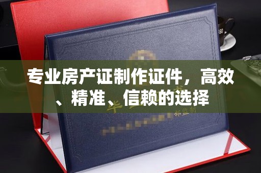 慈利专业房产证制作证件，高效、精准、信赖的选择